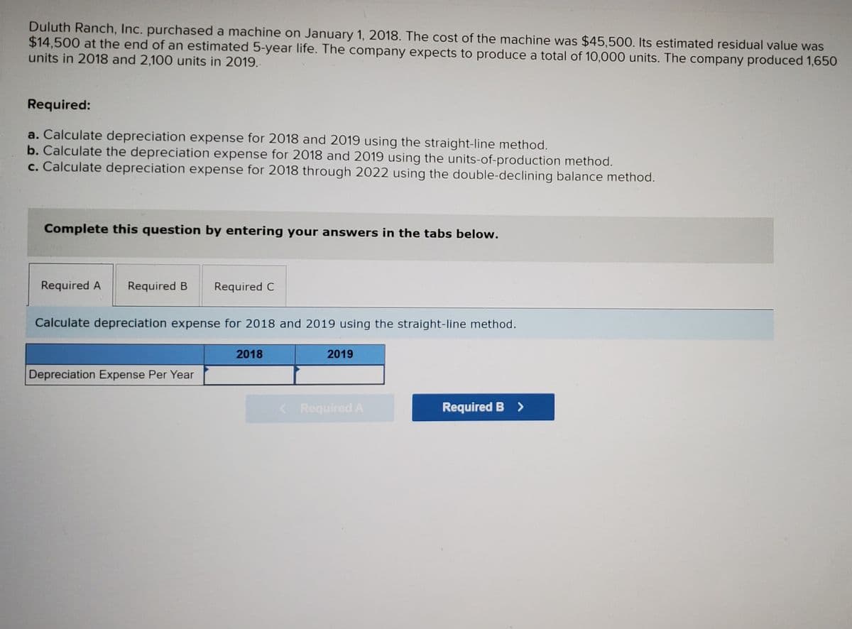 Duluth Ranch, Inc. purchased a machine on January 1, 2018. The cost of the machine was $45,500. Its estimated residual value was
$14,500 at the end of an estimated 5-year life. The company expects to produce a total of 10,000 units. The company produced 1,650
units in 2018 and 2,100 units in 2019.
Required:
a. Calculate depreciation expense for 2018 and 2019 using the straight-line method.
b. Calculate the depreciation expense for 2018 and 2019 using the units-of-production method.
c. Calculate depreciation expense for 2018 through 2022 using the double-declining balance method.
Complete this question by entering your answers in the tabs below.
Required A
Required B
Required C
Calculate depreciation expense for 2018 and 2019 using the straight-line method.
2018
2019
Depreciation Expense Per Year
< Required A
Required B >
