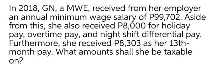 In 2018, GN, a MWE, received from her employer
an annual minimum wage salary of P99,702. Aside
from this, she also received P8,00 for holiday
pay, overtime pay, and night shift differential pay.
Furthermore, she received P8,303 as her 13th-
month pay. What amounts shall she be taxable
on?
