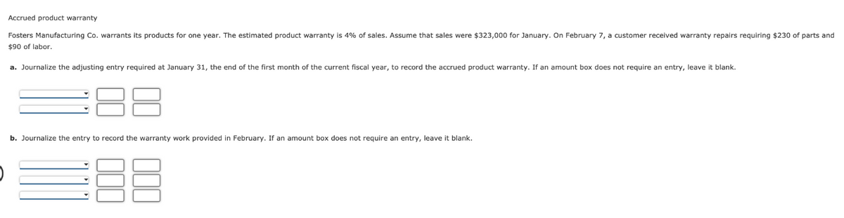 Accrued product warranty
Fosters Manufacturing Co. warrants its products for one year. The estimated product warranty is 4% of sales. Assume that sales were $323,000 for January. On February 7, a customer received warranty repairs requiring $230 of parts and
$90 of labor.
a. Journalize the adjusting entry required at January 31, the end of the first month of the current fiscal year, to record the accrued product warranty. If an amount box does not require an entry, leave it blank.
b. Journalize the entry to record the warranty work provided in February. If an amount box does not require an entry, leave it blank.
=88