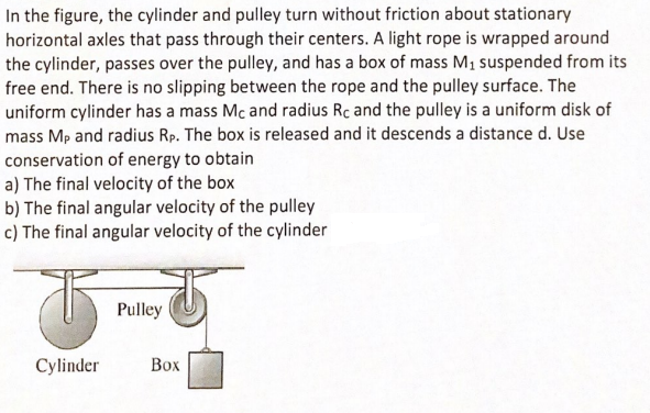 In the figure, the cylinder and pulley turn without friction about stationary
horizontal axles that pass through their centers. A light rope is wrapped around
the cylinder, passes over the pulley, and has a box of mass M1 suspended from its
free end. There is no slipping between the rope and the pulley surface. The
uniform cylinder has a mass Mc and radius Rc and the pulley is a uniform disk of
mass Mp and radius Rp. The box is released and it descends a distance d. Use
conservation of energy to obtain
a) The final velocity of the box
b) The final angular velocity of the pulley
c) The final angular velocity of the cylinder
Pulley
Cylinder
Box
