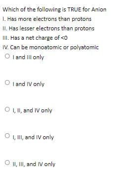 Which of the following is TRUE for Anion
1. Has more electrons than protons
II. Has lesser electrons than protons
III. Has a net charge of <o
IV. Can be monoatomic or polyatomic
O l and IIl only
O I and IV only
O , II, and IV only
O 1, II, and IV only
O II, II, and IV only
