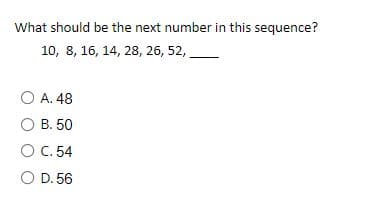 What should be the next number in this sequence?
10, 8, 16, 14, 28, 26, 52,
O A. 48
O B. 50
O C. 54
O D. 56
