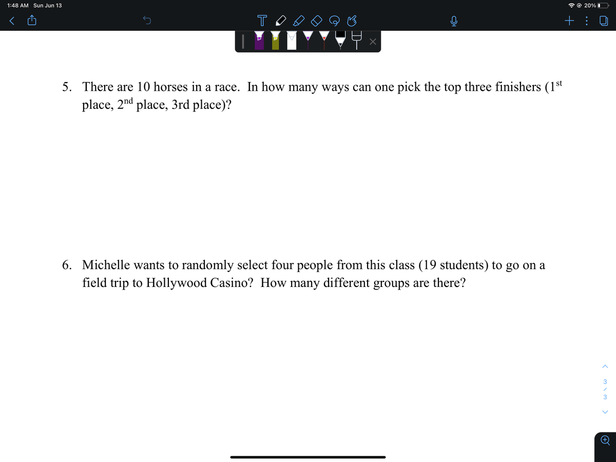 1:48 AM Sun Jun 13
@ 20% I
+ :
st
5. There are 10 horses in a race. In how many ways can one pick the top three finishers (1
place, 2nd place, 3rd place)?
6. Michelle wants to randomly select four people from this class (19 students) to go on a
field trip to Hollywood Casino? How many different groups are there?
K m \ M
