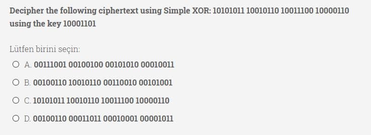 Decipher the following ciphertext using Simple XOR: 10101011 10010110 10011100 10000110
using the key 10001101
Lütfen birini seçin:
O A. 00111001 00100100 00101010 00010011
O B. 00100110 10010110 00110010 00101001
O C. 10101011 10010110 10011100 10000110
O D. 00100110 00011011 00010001 00001011
