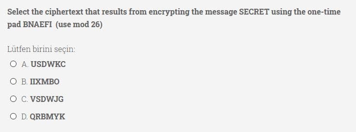 Select the ciphertext that results from encrypting the message SECRET using the one-time
pad BNAEFI (use mod 26)
Lütfen birini seçin:
O A. USDWKC
O B. IIXMBO
O C. VSDWJG
O D. QRBMYK
