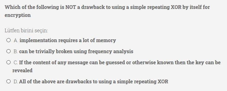 Which of the following is NOT a drawback to using a simple repeating XOR by itself for
encryption
Lütfen birini seçin:
O A. implementation requires a lot of memory
O B. can be trivially broken using frequency analysis
O C.If the content of any message can be guessed or otherwise known then the key can be
revealed
O D. All of the above are drawbacks to using a simple repeating XOR
