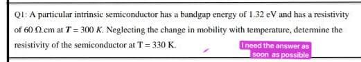 QI: A particular intrinsic semiconductor has a bandgap energy of 1.32 eV and has a resistivity
of 60 N.cm at T= 300 K. Neglecting the change in mobility with temperature, determine the
resistivity of the semiconductor at T = 330 K.
Ineed the answer as
soon as possible
