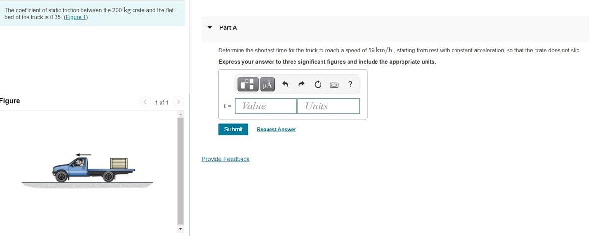 The coefficient of static friction between the 200-kg crate and the flat
bed of the truck is 0.35. (Figure 1)
Part A
Determine the shortest time for the truck to reach a speed of 59 km/h , starting from rest with constant acceleration, so that the crate does not slip.
Express your answer to three significant figures and include the appropriate units.
HA
?
Figure
1 of 1
<>
t =
Value
Units
Submit
Request Answer
Provide Feedback
