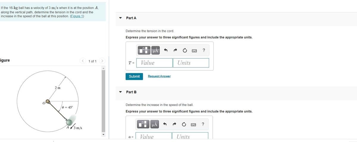 If the 16-kg ball has a velocity of 3 m/s when it is at the position A,
along the vertical path, determine the tension in the cord and the
increase in the speed of the ball at this position. (Figure 1)
Part A
Determine the tension in the cord.
Express your answer to three significant figures and include the appropriate units.
?
igure
1 of 1
Value
Units
T =
Submit
Request Answer
2 m
Part B
Determine the increase in the speed of the ball.
0 = 45°
Express your answer to three significant figures and include the appropriate units.
HA
A 3m/s
Value
Units
a =
