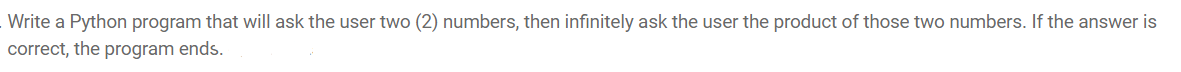 Write a Python program that will ask the user two (2) numbers, then infinitely ask the user the product of those two numbers. If the answer is
correct, the program ends.
