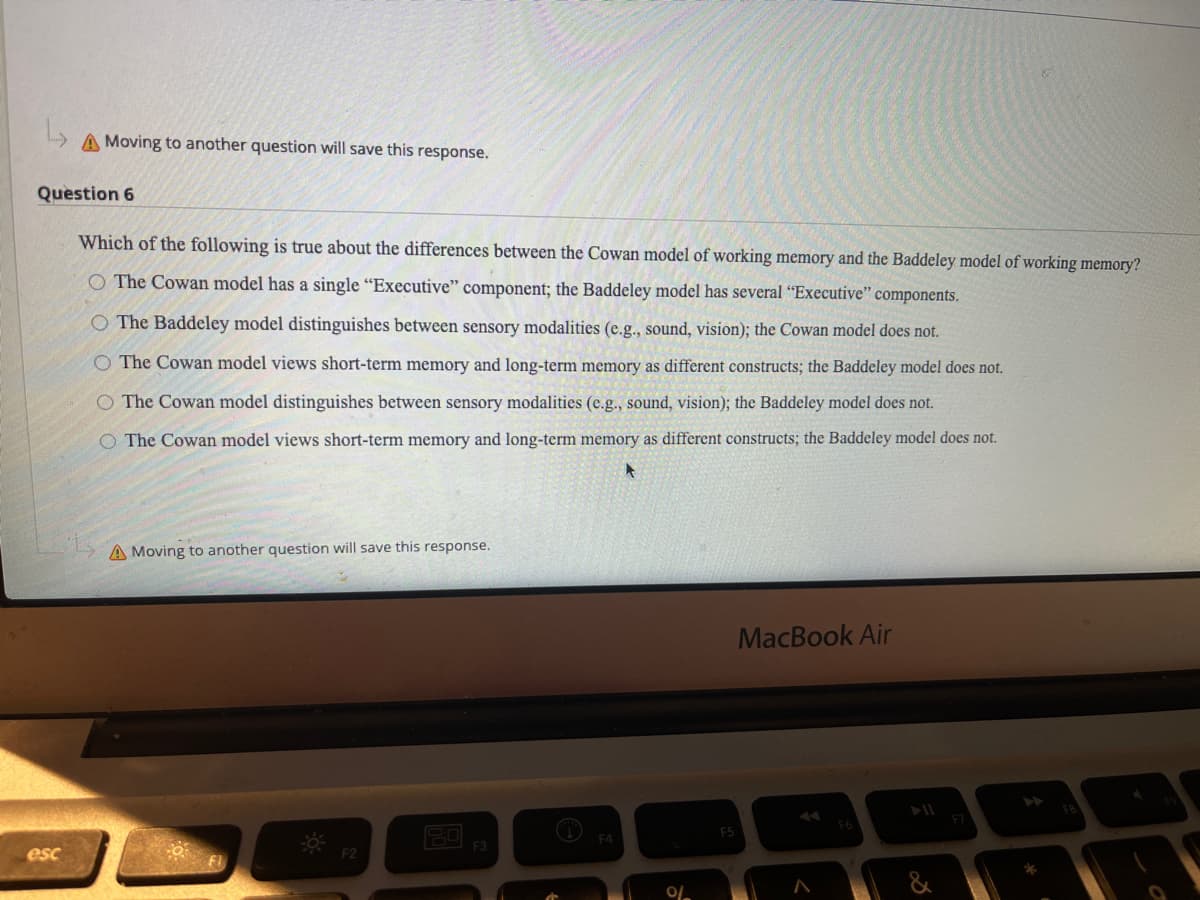 A Moving to another question will save this response.
Question 6
Which of the following is true about the differences between the Cowan model of working memory and the Baddeley model of working memory?
O The Cowan model has a single "Executive" component; the Baddeley model has several “Executive" components.
O The Baddeley model distinguishes between sensory modalities (e.g., sound, vision); the Cowan model does not.
O The Cowan model views short-term memory and long-term memory as different constructs; the Baddeley model does not.
O The Cowan model distinguishes between sensory modalities (e.g., sound, vision); the Baddeley model does not.
O The Cowan model views short-term memory and long-term memory as different constructs; the Baddeley model does not.
A Moving to another question will save this response.
MacBook Air
F3
esc
