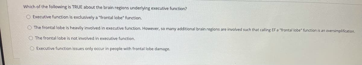 Which of the following is TRUE about the brain regions underlying executive function?
O Executive function is exclusively a "frontal lobe" function.
O The frontal lobe is heavily involved in executive function. However, so many additional brain regions are involved such that calling EF a "frontal lobe" function is an oversimplification.
O The frontal lobe is not involved in executive function.
O Executive function issues only occur in people with frontal lobe damage.
