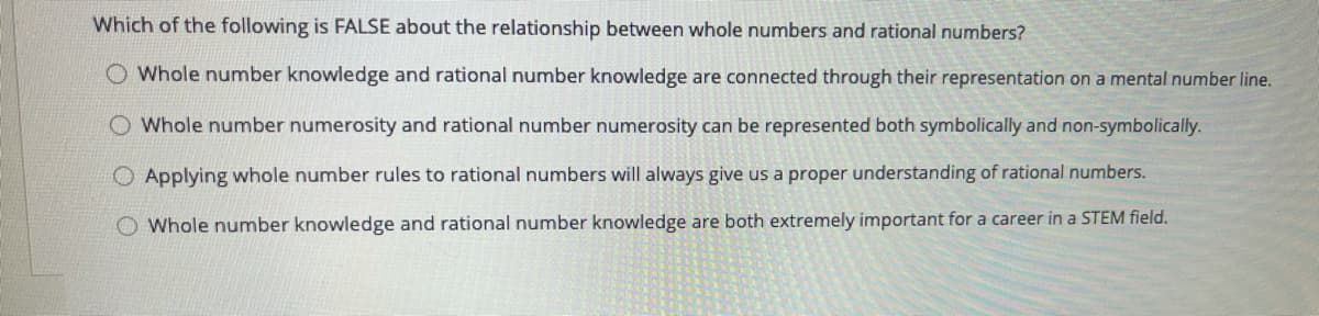 Which of the following is FALSE about the relationship between whole numbers and rational numbers?
O Whole number knowledge and rational number knowledge are connected through their representation on a mental number line.
O Whole number numerosity and rational number numerosity can be represented both symbolically and non-symbolically.
Applying whole number rules to rational numbers will always give us a proper understanding of rational numbers.
O Whole number knowledge and rational number knowledge are both extremely important for a career in a STEM field.
