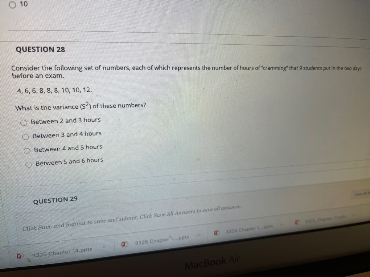 10
QUESTION 28
Consider the following set of numbers, each of which represents the number of hours of "cramming" that 9 students put in the two days
before an exam.
4, 6, 6, 8, 8, 8, 10, 10, 12.
What is the variance (S2) of these numbers?
Between 2 and 3 hours
Between 3 and 4 hours
Between 4 and 5 hours
Between 5 and 6 hours
QUESTION 29
Save All A
Click Save and Submit to save and submit. Click Save All Answers to save all answers.
3326 Chapter 11.pp
3325 Chapter 1 pptx
3325 Chapter 1..pptx
3325 Chapter 14.pptx
MacBook Air
