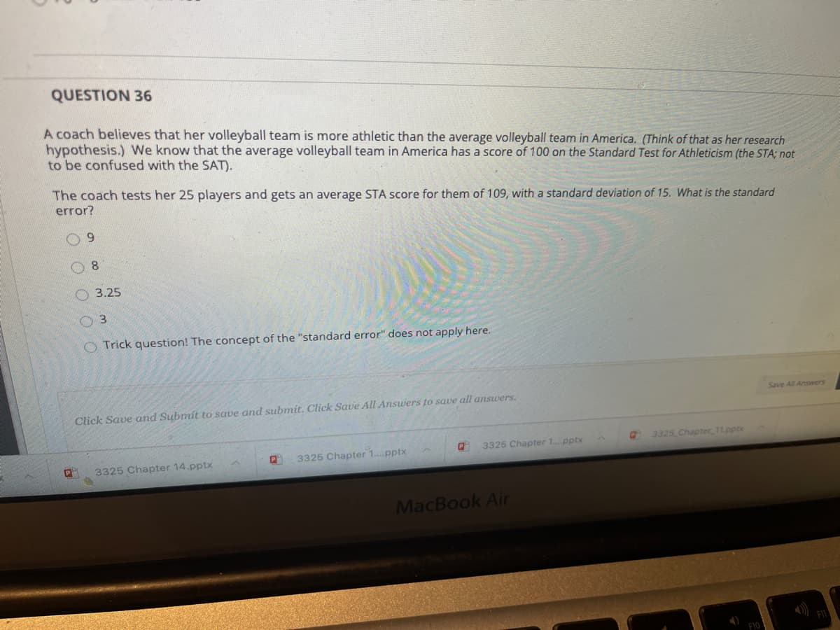 QUESTION 36
A coach believes that her volleyball team is more athletic than the average volleyball team in America. (Think of that as her research
hypothesis.) We know that the average volleyball team in America has a score of 100 on the Standard Test for Athleticism (the STA; not
to be confused with the SAT).
The coach tests her 25 players and gets an average STA score for them of 109, with a standard deviation of 15. What is the standard
error?
09
O 3.25
O 3
O Trick question! The concept of the "standard error" does not apply here.
Save All Answers
Click Save and Submit to save and submit. Click Save All Answers to save all answers.
3325 Chapter 11.pptx
3325 Chapter 1..pptx
3325 Chapter 1.pptx
3325 Chapter 14.pptx
MacBook Air
