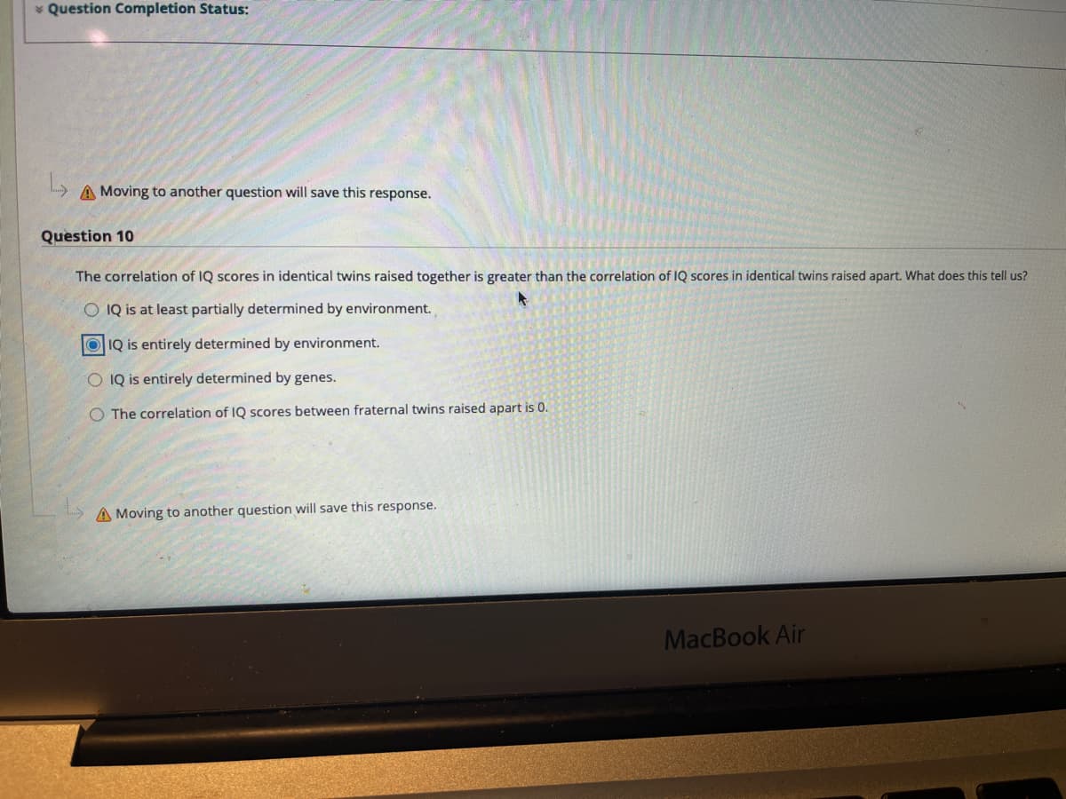 * Question Completion Status:
A Moving to another question will save this response.
Question 10
The correlation of IQ scores in identical twins raised together is greater than the correlation of IQ scores in identical twins raised apart. What does this tell us?
O IQ is at least partially determined by environment.
O IQ is entirely determined by environment.
O IQ is entirely determined by genes.
O The correlation of IQ scores
fraternal twins raised apart is 0.
etwe
A Moving to another question will save this response.
MacBook Air
