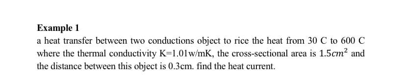 Example 1
a heat transfer between two conductions object to rice the heat from 30 C to 600 C
where the thermal conductivity K=1.01w/mK, the cross-sectional area is 1.5cm? and
the distance between this object is 0.3cm. find the heat current.
