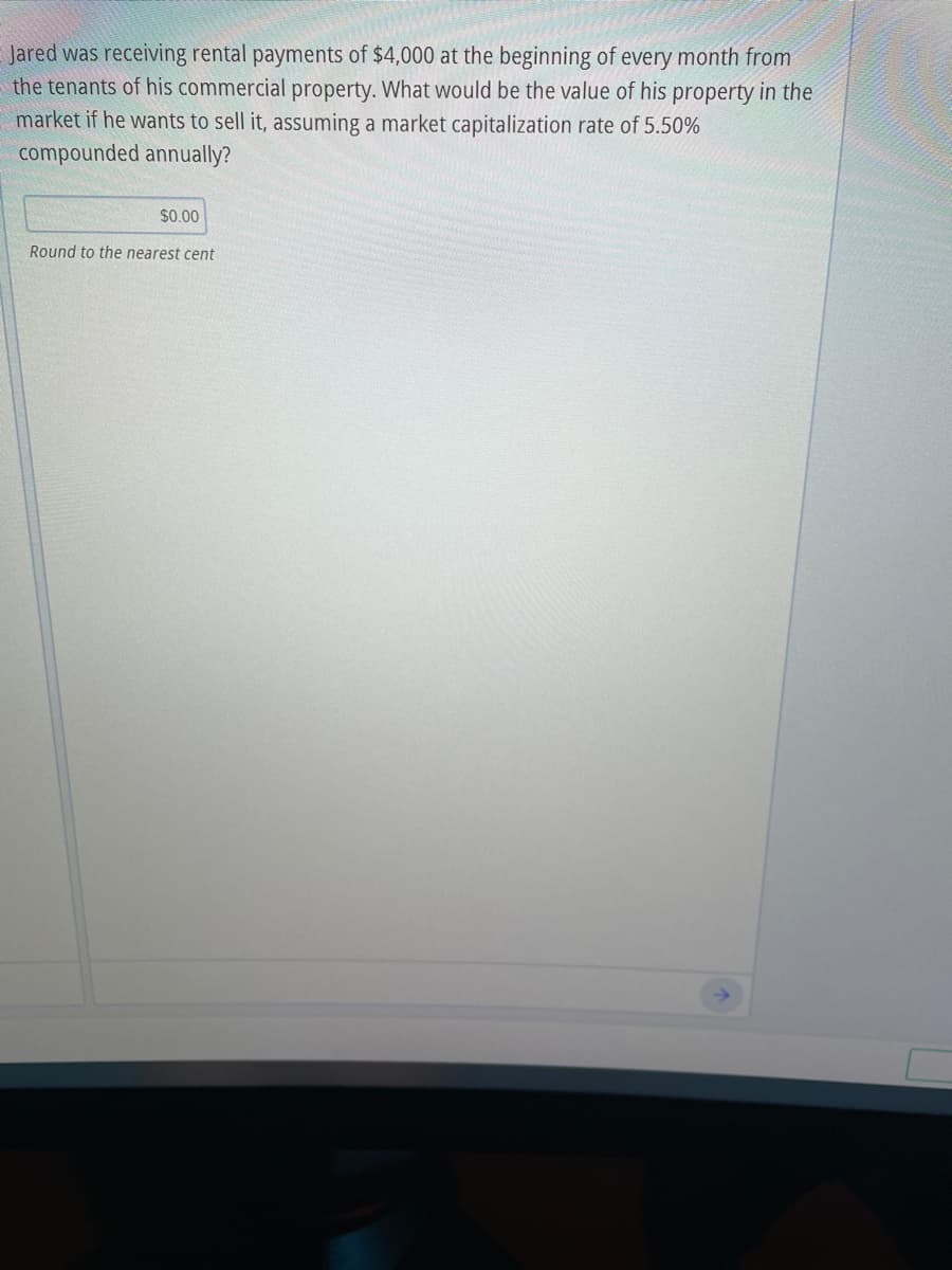 Jared was receiving rental payments of $4,000 at the beginning of every month from
the tenants of his commercial property. What would be the value of his property in the
market if he wants to sell it, assuming a market capitalization rate of 5.50%
compounded annually?
$0.00
Round to the nearest cent
