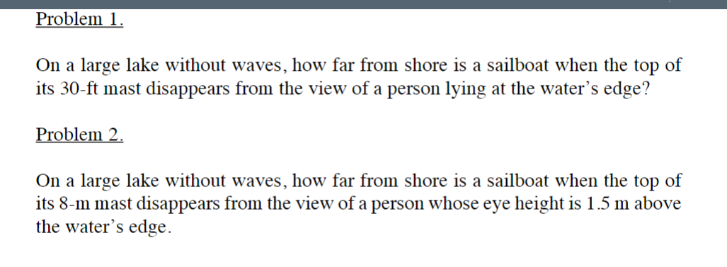 Problem 1.
On a large lake without waves, how far from shore is a sailboat when the top of
its 30-ft mast disappears from the view of a person lying at the water's edge?
Problem 2.
On a large lake without waves, how far from shore is a sailboat when the top of
its 8-m mast disappears from the view of a person whose eye height is 1.5 m above
the water's edge.