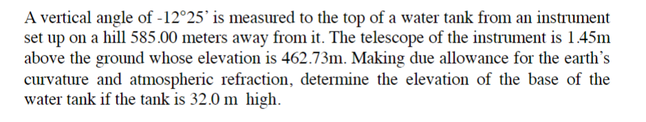 A vertical angle of -12°25' is measured to the top of a water tank from an instrument
set up on a hill 585.00 meters away from it. The telescope of the instrument is 1.45m
above the ground whose elevation is 462.73m. Making due allowance for the earth's
curvature and atmospheric refraction, determine the elevation of the base of the
water tank if the tank is 32.0 m high.