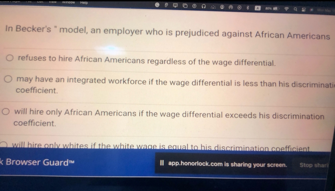 VIEW Window Help
$
80%
G
8
In Becker's " model, an employer who is prejudiced against African Americans
refuses to hire African Americans regardless of the wage differential.
may have an integrated workforce if the wage differential is less than his discriminatie
coefficient.
will hire only African Americans if the wage differential exceeds his discrimination
coefficient.
will hire only whites if the white wage is equal to his discrimination coefficient.
k Browser GuardTM
Il app.honorlock.com is sharing your screen.
Stop shari