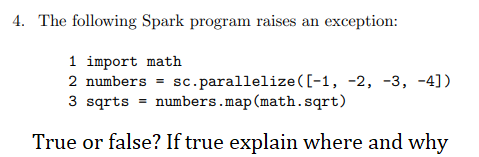 4. The following Spark program raises an exception:
1 import math
2 numbers = sc.parallelize ([-1, -2, -3, -4])
3 sqrts = numbers.map (math.sqrt)
True or false? If true explain where and why