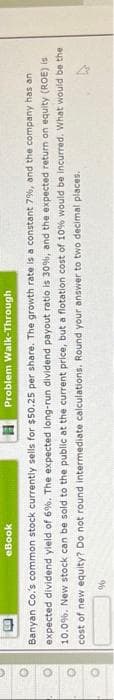 eBook
Problem
Walk-Through
Banyan Co.'s common stock currently sells for $50.25 per share. The growth rate is a constant 7%, and the company has an
expected dividend yield of 6%. The expected long-run dividend payout ratio is 30%, and the expected return on equity (ROE) is
10.0%. New stock can be sold to the public at the current price, but a flotation cost of 10% would be incurred. What would be the
cost of new equity? Do not round intermediate calculations. Round your answer to two decimal places.
%