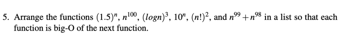 98
5. Arrange the functions (1.5)", n¹00, (logn)³, 10", (n!)², and nº⁹ +n⁹8 in a list so that each
function is big-O of the next function.