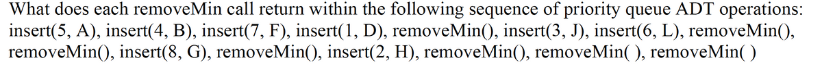 What does each removeMin call return within the following sequence of priority queue ADT operations:
insert(5, A), insert(4, B), insert(7, F), insert(1, D), removeMin(), insert(3, J), insert(6, L), removeMin(),
removeMin(), insert(8, G), removeMin(), insert(2, H), removeMin(), removeMin(), removeMin()