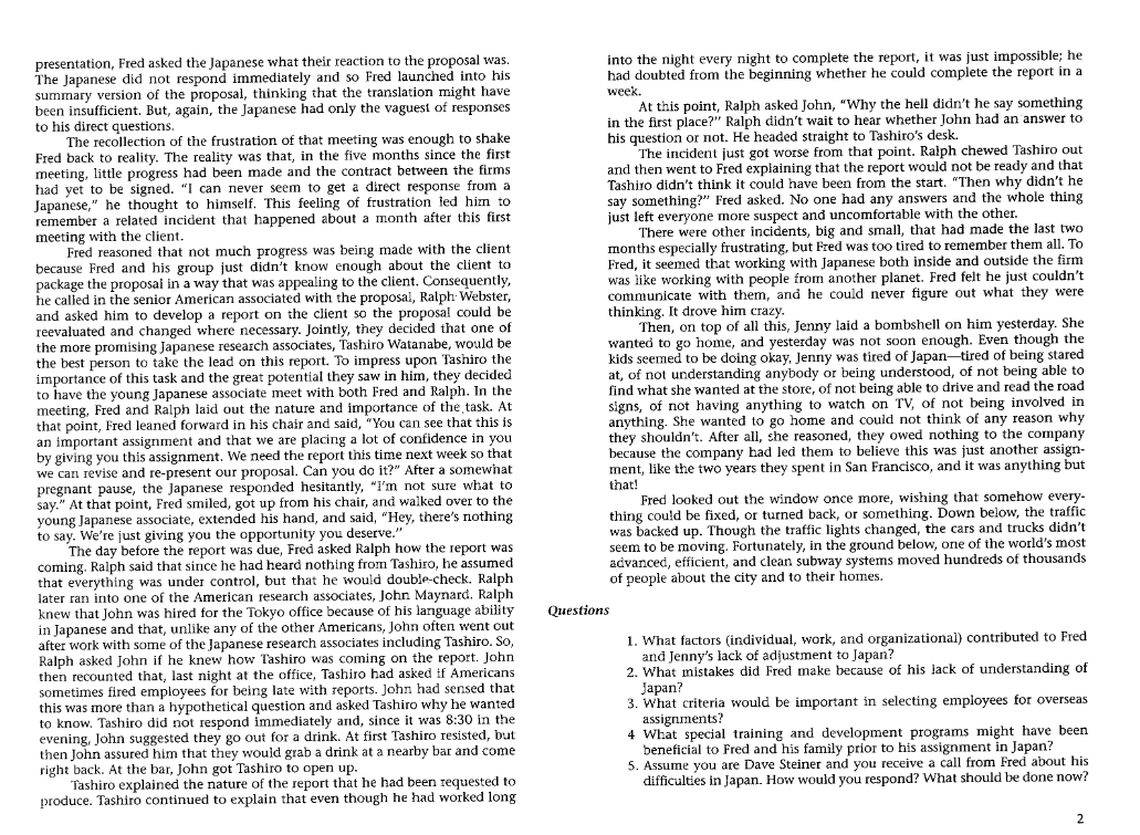 presentation, Fred asked the Japanese what their reaction to the proposal was.
The Japanese did not respond immediately and so Fred launched into his
summary version of the proposal, thinking that the translation might have
been insufficient. But, again, the Japanese had only the vaguest of responses
to his direct questions.
The recollection of the frustration of that meeting was enough to shake
Fred back to reality. The reality was that, in the five months since the first
meeting, little progress had been made and the contract between the firms
had yet to be signed. "I can never seem to get a direct response from a
Japanese," he thought to himself. This feeling of frustration led him to
remember a related incident that happened about a month after this first
meeting with the client.
Fred reasoned that not much progress was being made with the client.
because Fred and his group just didn't know enough about the client to
package the proposal in a way that was appealing to the client. Consequently,
he called in the senior American associated with the proposal, Ralph Webster,
and asked him to develop a report on the client so the proposal could be
reevaluated and changed where necessary. Jointly, they decided that one of
the more promising Japanese research associates, Tashiro Watanabe, would be
the best person to take the lead on this report. To impress upon Tashiro the
importance of this task and the great potential they saw in him, they decided
to have the young Japanese associate meet with both Fred and Ralph. In the
meeting, Fred and Ralph laid out the nature and importance of the task. At
that point, Fred leaned forward in his chair and said, "You can see that this is
an important assignment and that we are placing a lot of confidence in you
by giving you this assignment. We need the report this time next week so that
we can revise and re-present our proposal. Can you do it?" After a somewhat
pregnant pause, the Japanese responded hesitantly, "I'm not sure what to
say." At that point, Fred smiled, got up from his chair, and walked over to the
young Japanese associate, extended his hand, and said, "Hey, there's nothing
to say. We're just giving you the opportunity you deserve."
The day before the report was due, Fred asked Ralph how the report was
coming. Ralph said that since he had heard nothing from Tashiro, he assumed
that everything was under control, but that he would double-check. Ralph
later ran into one of the American research associates, John Maynard. Ralph
knew that John was hired for the Tokyo office because of his language ability
in Japanese and that, unlike any of the other Americans, John often went out
after work with some of the Japanese research associates including Tashiro. So,
Ralph asked John if he knew how Tashiro was coming on the report. John
then recounted that, last night at the office, Tashiro had asked if Americans
sometimes fired employees for being late with reports. John had sensed that
this was more than a hypothetical question and asked Tashiro why he wanted
to know. Tashiro did not respond immediately and, since it was 8:30 in the
evening, John suggested they go out for a drink. At first Tashiro resisted, but
then John assured him that they would grab a drink at a nearby bar and come
right back. At the bar, John got Tashiro to open up.
Tashiro explained the nature of the report that he had been requested to
produce. Tashiro continued to explain that even though he had worked long
into the night every night to complete the report, it was just impossible; he
had doubted from the beginning whether he could complete the report in a
week.
At this point, Ralph asked John, "Why the hell didn't he say something
in the first place?" Ralph didn't wait to hear whether John had an answer to
his question or not. He headed straight to Tashiro's desk.
The incident just got worse from that point. Ralph chewed Tashiro out
and then went to Fred explaining that the report would not be ready and that
Tashiro didn't think it could have been from the start. "Then why didn't he
say something?" Fred asked. No one had any answers and the whole thing
just left everyone more suspect and uncomfortable with the other.
There were other incidents, big and small, that had made the last two
months especially frustrating, but Fred was too tired to remember them all. To
Fred, it seemed that working with Japanese both inside and outside the firm
was like working with people from another planet. Fred felt he just couldn't
communicate with them, and he could never figure out what they were
thinking. It drove him crazy.
Then, on top of all this, Jenny laid a bombshell on him yesterday. She
wanted to go home, and yesterday was not soon enough. Even though the
kids seemed to be doing okay, Jenny was tired of Japan-tired of being stared
at, of not understanding anybody or being understood, of not being able to
find what she wanted at the store, of not being able to drive and read the road
signs, of not having anything to watch on TV, of not being involved in
anything. She wanted to go home and could not think of any reason why
they shouldn't. After all, she reasoned, they owed nothing to the company.
because the company had led them to believe this was just another assign-
ment, like the two years they spent in San Francisco, and it was anything but
that!
Fred looked out the window once more, wishing that somehow every
thing could be fixed, or turned back, or something. Down belo the traffic.
was backed up. Though the traffic lights changed, the cars and trucks didn't
seem to be moving. Fortunately, in the ground below, one of the world's most
advanced, efficient, and clean subway systems moved hundreds of thousands
of people about the city and to their homes.
Questions
1. What factors (individual, work, and organizational) contributed to Fred
and Jenny's lack of adjustment to Japan?
2. What mistakes did Fred make because of his lack of understanding of
Japan?
3. What criteria would be important in selecting employees for overseas
assignments?
4 What special training and development programs might have been
beneficial to Fred and his family prior to his assignment in Japan?
5. Assume you are Dave Steiner and you receive a call from Fred about his
difficulties in Japan. How would you respond? What should be done now?
2