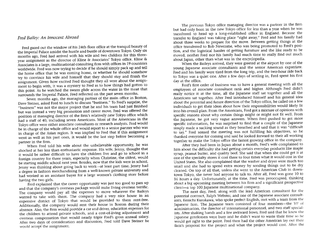 Fred Bailey: An Innocent Abroad
Fred gazed out the window of his 24th floor office at the tranquil beauty of
the Imperial Palace amidst the hustle and bustle of downtown Tokyo. Only six
months ago, Fred had arrived with his wife and two children for this three-
year assignment as the director of Kline & Associates' Tokyo office. Kline &
Associates is a large, multinational consulting firm with offices in 19 countries
worldwide. Fred was now trying to decide if he should simply pack up and tell
the home office that he was coming home, or whether he should somehow
try to convince his wife and himself that they should stay and finish the
assignment. Given how excited Fred thought they all were about the assign-
ment to begin with, it was a mystery to Fred as to how things had gotten to
this point. As he watched the swans glide across the water in the moat that
surrounds the Imperial Palace, Fred reflected on the past seven months.
Seven months ago, the managing partner of the main office in Boston,
Dave Steiner, asked Fred to lunch to discuss "business." To Fred's surprise, the
"business" was not the major project that he and his team had just finished
but was instead a very big promotion and career move. Fred was offered the
position of managing director of the firm's relatively new Tokyo office which
had a staff of 40, including seven Americans. Most of the Americans in the
Tokyo office were either associate consultants or research analysts. Fred would
be in charge of the whole office and would report to a senior partner who was
in charge of the Asian region. It was implied to Fred that if this assignment
went as well as his past ones, it would be the last step before becoming a
partner in the firm.
When Fred told his wife about the unbelievable opportunity, he was
shocked at her less than enthusiastic response. His wife, Jenny, thought that
it would be rather difficult to have the children live and go to school in a
foreign country for three years, especially when Christine, the oldest, would
be starting middle school next year. Besides, now that the kids were in school,
Jenny was thinking about going back to work-at least part time. Jenny had
a degree in fashion merchandising from a well-known private university and
had worked as an assistant buyer for a large women's clothing store before
having the two girls.
Fred explained that the career opportunity was just too good to pass up.
and that the company's overseas package would make living overseas terrific.
The company would pay all the expenses to move whatever the Baileys
wanted to take with them. The company had a very nice house in an
expensive district of Tokyo that would be provided to them rent-free.
Additionally, the company would rent their house in Boston during their
absence. Also, the firm would provide a car and driver, education expenses for
the children to attend private schools, and a cost-of-living adjustment and
overseas compensation that would nearly triple Fred's gross annual salary.
After two days of consideration and discussion, Fred told Dave Steiner he
would accept the assignment.
The previous Tokyo office managing director was a partner in the firm
but had only been in the new Tokyo office for less than a year when he was
transferred to head up a long-established office in England. Because the
transfer to England was taking place "right away," Fred and his family had
about three weeks to prepare for the move. Between getting things at the
office transferred to Bob Newcome, who was being promoted to Fred's posi-
tion, and the logistical hassles of getting furniture and the like ready to be
moved, neither Fred nor his family had much time to really find out much
about Japan, other than what was in the encyclopedia.
When the Baileys arrived, they were greeted at the airport by one of the
young Japanese associate consultants and the senior American expatriate.
Fred and his family were tired from the long trip, and the two-hour ride back
to Tokyo was a quiet one. After a few days of settling in, Fred spent his first
day at the office.
Fred's first order of business was to have a general meeting with all the
employees of associate consultant rank and higher. Although Fred didn't
really notice it at the time, all the Japanese staff sat together and all the
Americans sat together. After Fred introduced himself and his general idea
about the potential and future direction of the Tokyo office, he called on a few
individuals to get their ideas about how their responsibilities would likely fit
into his overall plan. From the Americans, Fred got a mixture of opinions with
specific reasons about why certain things might or might not fit well. From
the Japanese, he got very vague answers. When Fred pushed to get more
specific information, he was surprised to find that a couple of the Japanese
simply made a sucking sound as they breathed and said that it was "difficult
to say." Fred sensed the meeting was not fulfilling his objectives, so he
thanked everyone for coming and said he looked forward to their all working
together to make the Tokyo office the fastest growing office in the company.
After they had been in Japan about a month, Fred's wife complained to
him about the difficulty she had getting certain everyday products like maple
syrup, peanut butter, and quality beef. She said that when she could get it at
one of the specialty stores it cost three to four times what it would cost in the
United States. She also complained that the washer and dryer were much too
small and she had to spend extra money by sending things out to be dry
cleaned. On top of all that, unless she went to the American Club in down-
town Tokyo, she never had anyone to talk to. After all, Fred was gone 10 to
16 hours a day. Unfortunately, at the time, Fred was preoccupied, thinking
about a big upcoming meeting between his firm and a significant prospective
client a top 100 Japanese multinational company.
The next day, Fred, along with the lead American consultant for the
potential contract, Ralph Webster, and one of the Japanese associate consult-
ants, Kenichi Kurokawa, who spoke perfect English, met with a team from the
Japanese firm. The Japanese team consisted of four members-the VP of
administration, the director of international personnel, and two staff special-
ists. After shaking hands and a few awkward bows, Fred said that he knew the
Japanese gentlemen were busy and he didn't want to waste their time so he
would get right to the point. Fred then had the other American lay out their
firm's proposal for the project and what the project would cost. After the