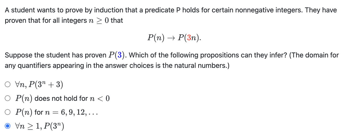 A student wants to prove by induction that a predicate P holds for certain nonnegative integers. They have
proven that for all integers n ≥ 0 that
P(n) → P(3n).
Suppose the student has proven P(3). Which of the following propositions can they infer? (The domain for
any quantifiers appearing in the answer choices is the natural numbers.)
O Vn, P(3+3)
O P(n) does not hold for ŉ < 0
P(n) for n = 6, 9, 12,...
Vn ≥ 1, P(3¹)