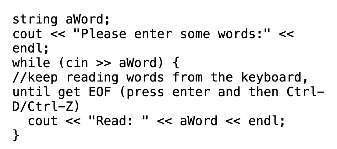 string aWord;
cout << "Please enter some words:" <<
endl;
while (cin >> aWord) {
//keep reading words from the keyboard,
until get EOF (press enter and then Ctrl-
D/Ctrl-Z)
cout << "Read: " << aWord << endl;
}