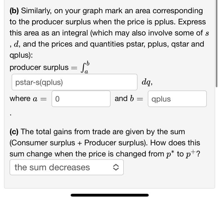 (b) Similarly, on your graph mark an area corresponding
to the producer surplus when the price is pplus. Express
this area as an integral (which may also involve some of s
d, and the prices and quantities pstar, pplus, qstar and
qplus):
"
producer surplus =
pstar-s(qplus)
where a = 0
dq,
and b =
qplus
(c) The total gains from trade are given by the sum
(Consumer surplus + Producer surplus). How does this
sum change when the price is changed from p* to p+?
the sum decreases