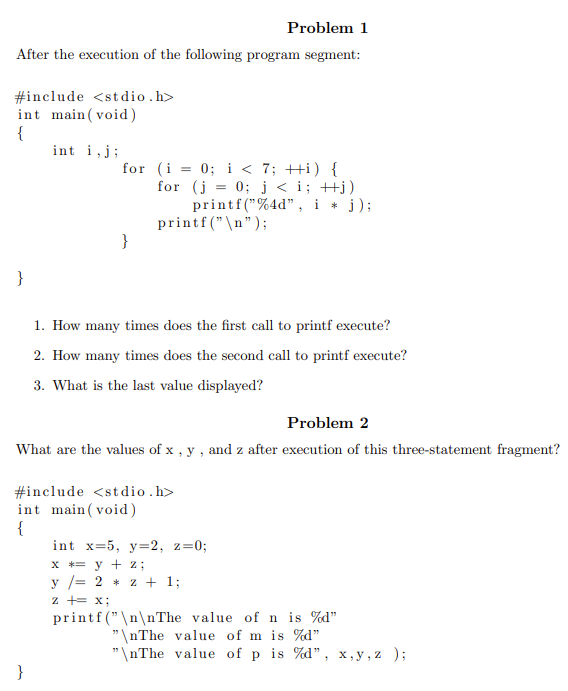 Problem 1
After the execution of the following program segment:
#include <stdio.h>
int main(void)
{
}
int i, j;
for (i = 0; i < 7; ++i) {
for (j = 0; j <i; ++j)
printf("%4d", i * j);
printf("\n");
}
}
1. How many times does the first call to printf execute?
2. How many times does the second call to printf execute?
3. What is the last value displayed?
Problem 2
What are the values of x, y, and z after execution of this three-statement fragment?
#include <stdio.h>
int main(void)
{
int x=5, y=2, z=0;
x = y + 2;
y = 2 * 2 + 1;
z += x;
printf("\n\nThe value of n is %d"
"\nThe value of m is %d"
"\nThe value of p is %d", x,y,z);