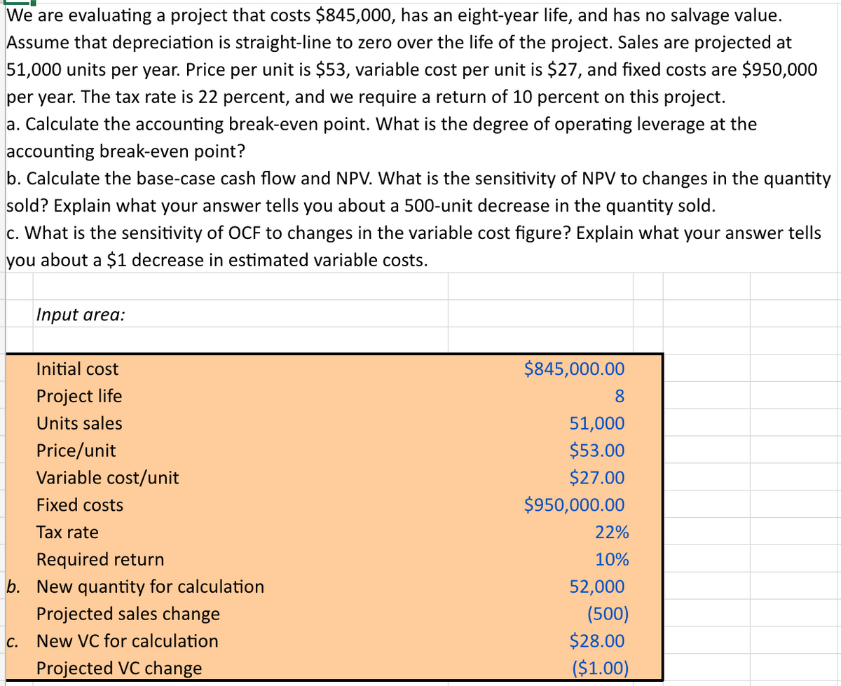 We are evaluating a project that costs $845,000, has an eight-year life, and has no salvage value.
Assume that depreciation is straight-line to zero over the life of the project. Sales are projected at
51,000 units per year. Price per unit is $53, variable cost per unit is $27, and fixed costs are $950,000
per year. The tax rate is 22 percent, and we require a return of 10 percent on this project.
a. Calculate the accounting break-even point. What is the degree of operating leverage at the
accounting break-even point?
b. Calculate the base-case cash flow and NPV. What is the sensitivity of NPV to changes in the quantity
sold? Explain what your answer tells you about a 500-unit decrease in the quantity sold.
c. What is the sensitivity of OCF to changes in the variable cost figure? Explain what your answer tells
you about a $1 decrease in estimated variable costs.
Input area:
C.
Initial cost
Project life
Units sales
Price/unit
Variable cost/unit
Fixed costs
Tax rate
Required return
b. New quantity for calculation
Projected sales change
New VC for calculation
Projected VC change
$845,000.00
8
51,000
$53.00
$27.00
$950,000.00
22%
10%
52,000
(500)
$28.00
($1.00)