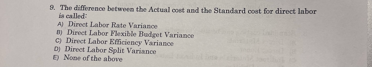 9. The difference between the Actual cost and the Standard cost for direct labor
is called:
A) Direct Labor Rate Variance
B) Direct Labor Flexible Budget Variance
C) Direct Labor Efficiency Variance
D) Direct Labor Split Variance
E) None of the above