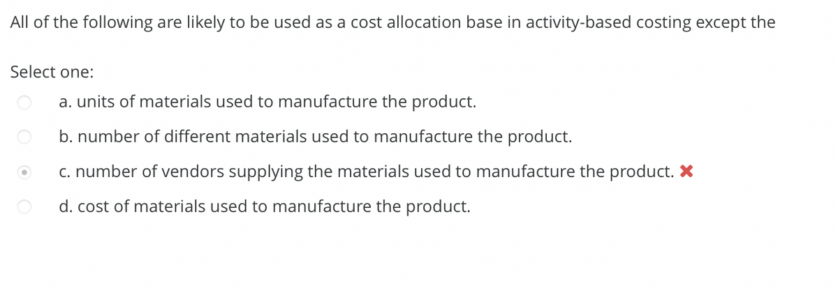 All of the following are likely to be used as a cost allocation base in activity-based costing except the
Select one:
a. units of materials used to manufacture the product.
b. number of different materials used to manufacture the product.
c. number of vendors supplying the materials used to manufacture the product.
d. cost of materials used to manufacture the product.