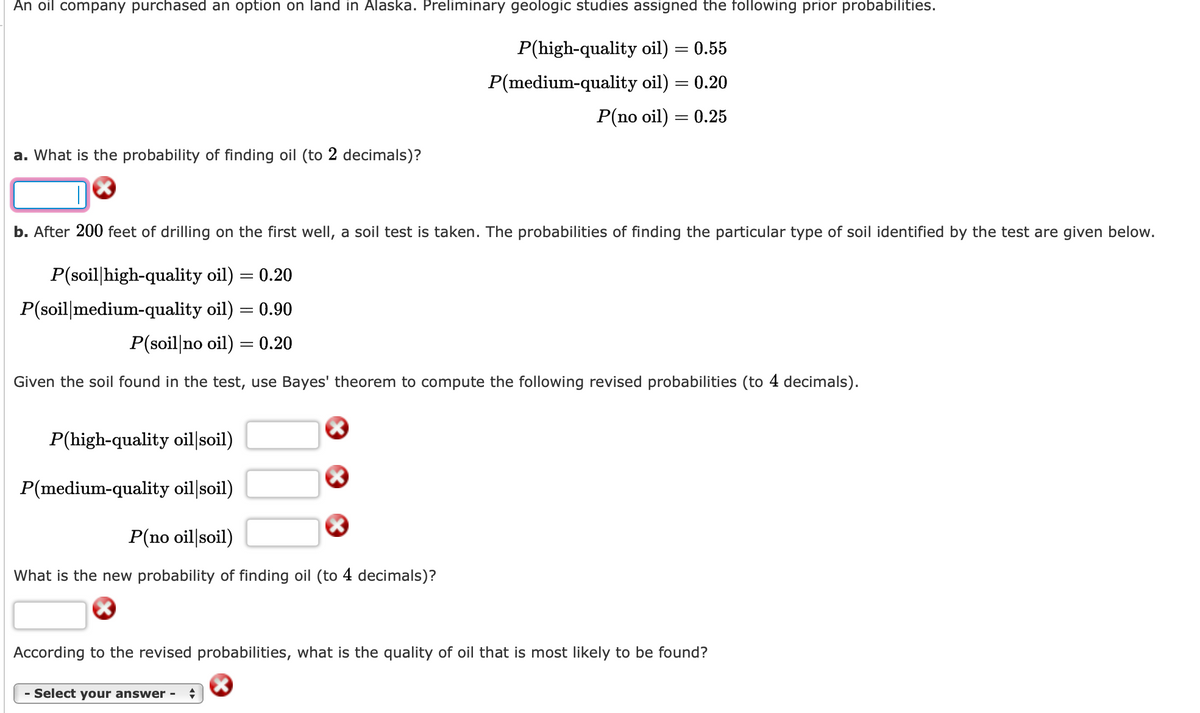 An oil company purchased an option on land in Alaska. Preliminary geologic studies assigned the following prior probabilities.
P(high-quality oil) = 0.55
P(medium-quality oil)
= 0.20
P(no oil) = 0.25
a. What is the probability of finding oil (to 2 decimals)?
X
b. After 200 feet of drilling on the first well, a soil test is taken. The probabilities of finding the particular type of soil identified by the test are given below.
P(soil high-quality oil) = 0.20
P(soil medium-quality oil) = 0.90
P(soil no oil)
Given the soil found in the test, use Bayes' theorem to compute the following revised probabilities (to 4 decimals).
= 0.20
P(high-quality oil soil)
P(medium-quality oil|soil)
P(no oil soil)
What is the new probability of finding oil (to 4 decimals)?
According to the revised probabilities, what is the quality of oil that is most likely to be found?
- Select your answer - +