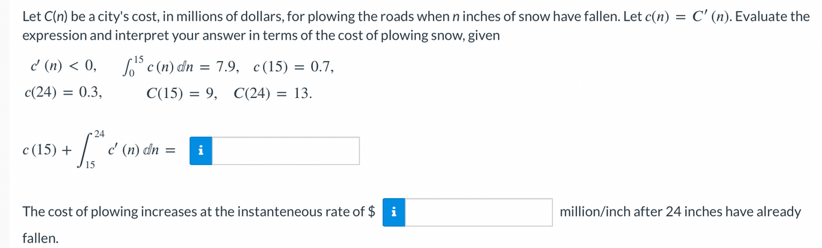 Let C(n) be a city's cost, in millions of dollars, for plowing the roads when n inches of snow have fallen. Let c(n) = C' (n). Evaluate the
expression and interpret your answer in terms of the cost of plowing snow, given
c' (n) < 0,
c(24) = 0.3,
c (15) +
24
1,²4
15
f¹ c (n) dn = 7.9, c(15) = 0.7,
C(15) = 9, C(24) = 13.
c' (n) dn
=
The cost of plowing increases at the instanteneous rate of $ i
fallen.
million/inch after 24 inches have already