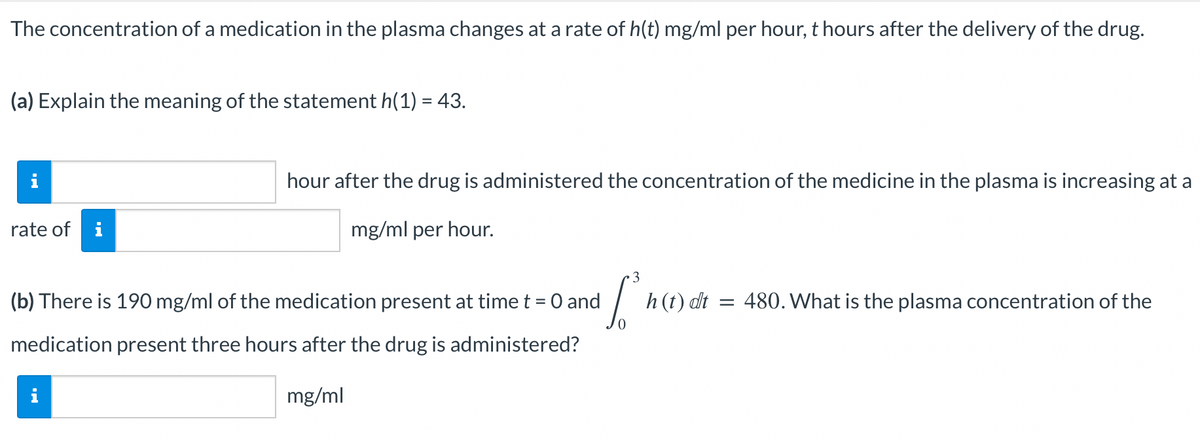 The concentration of a medication in the plasma changes at a rate of h(t) mg/ml per hour, t hours after the delivery of the drug.
(a) Explain the meaning of the statement h(1) = 43.
rate of
H.
i
hour after the drug is administered the concentration of the medicine in the plasma is increasing at a
mg/ml per hour.
3
Sºn
h (t) dt = 480. What is the plasma concentration of the
(b) There is 190 mg/ml of the medication present at time t = 0 and
medication present three hours after the drug is administered?
mg/ml