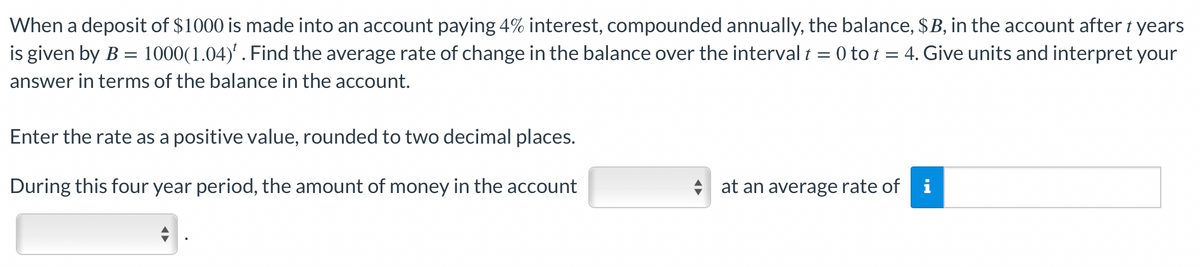 When a deposit of $1000 is made into an account paying 4% interest, compounded annually, the balance, $B, in the account after t years
is given by B = 1000(1.04)¹. Find the average rate of change in the balance over the interval t = 0 tot = 4. Give units and interpret your
answer in terms of the balance in the account.
Enter the rate as a positive value, rounded to two decimal places.
During this four year period, the amount of money in the account
at an average rate of