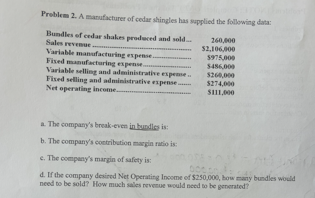 Tor
Problem 2. A manufacturer of cedar shingles has supplied the following data:
Bundles of cedar shakes produced and sold...
Sales revenue
Variable manufacturing expense.
Fixed manufacturing expense....
Variable selling and administrative expense..
Fixed selling and administrative expense......
Net operating income...
260,000
$2,106,000
$975,000
$486,000
$260,000
$274,000
$111,000
ldor'!
a. The company's break-even in bundles is:
b. The company's contribution margin ratio is:
c. The company's margin of safety is:
000.00
d. If the company desired Net Operating Income of $250,000, how many bundles would
need to be sold? How much sales revenue would need to be generated?