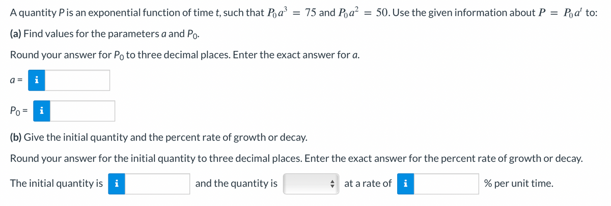 A quantity P is an exponential function of time t, such that Pa³
(a) Find values for the parameters a and Po.
Round your answer for Po to three decimal places. Enter the exact answer for a.
a =
=
75 and Pa² = 50. Use the given information about P = Poat to:
Po =
(b) Give the initial quantity and the percent rate of growth or decay.
Round your answer for the initial quantity to three decimal places. Enter the exact answer for the percent rate of growth or decay.
The initial quantity is i
and the quantity is
% per unit time.
at a rate of i