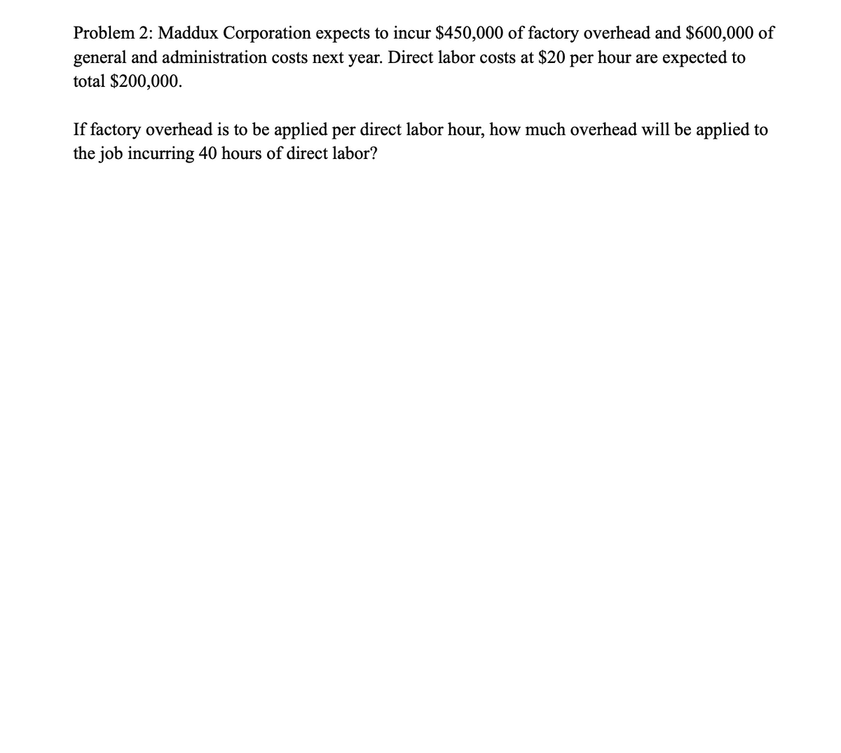 Problem 2: Maddux Corporation expects to incur $450,000 of factory overhead and $600,000 of
general and administration costs next year. Direct labor costs at $20 per hour are expected to
total $200,000.
If factory overhead is to be applied per direct labor hour, how much overhead will be applied to
the job incurring 40 hours of direct labor?