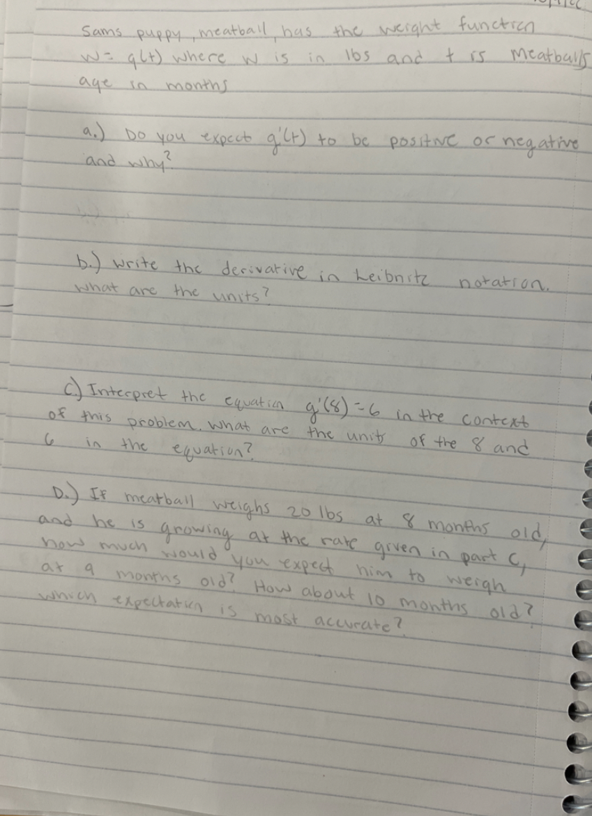 **Transcription for Educational Website:**

Sam's puppy Meatball has the weight function \( w = q(t) \) where \( w \) is in lbs and \( t \) is Meatball's age in months.

a.) Do you expect \( q'(t) \) to be positive or negative and why?

b.) Write the derivative in Leibniz notation. What are the units?

c.) Interpret the equation \( q'(8) = 6 \) in the context of this problem. What are the units of the 8 and 6 in the equation?

d.) If Meatball weighs 20 lbs at 8 months old and he is growing at the rate given in part c, how much would you expect him to weigh at 9 months old? How about 10 months old? Which expectation is most accurate?