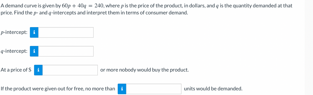 =
A demand curve is given by 60p + 40q = 240, where p is the price of the product, in dollars, and q is the quantity demanded at that
price. Find the p- and q-intercepts and interpret them in terms of consumer demand.
p-intercept: i
q-intercept: i
At a price of $ i
or more nobody would buy the product.
If the product were given out for free, no more than i
units would be demanded.