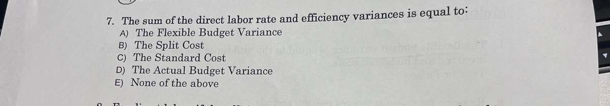 7. The sum of the direct labor rate and efficiency variances is equal to:
A) The Flexible Budget Variance
B) The Split Cost
C) The Standard Cost
D) The Actual Budget Variance
E) None of the above
1