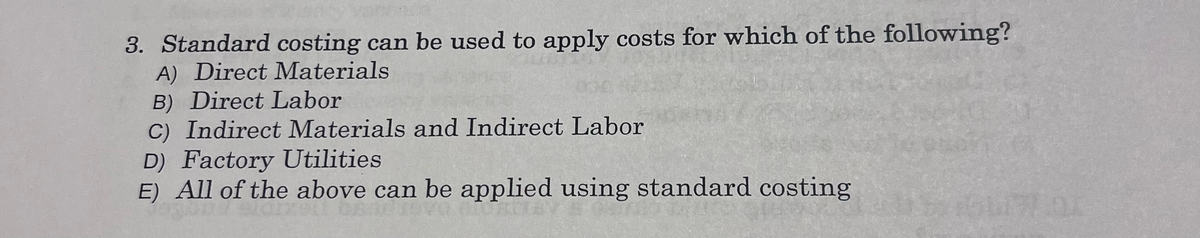 3. Standard costing can be used to apply costs for which of the following?
A) Direct Materials
B) Direct Labor
C) Indirect Materials and Indirect Labor
D) Factory Utilities
E) All of the above can be applied using standard costing