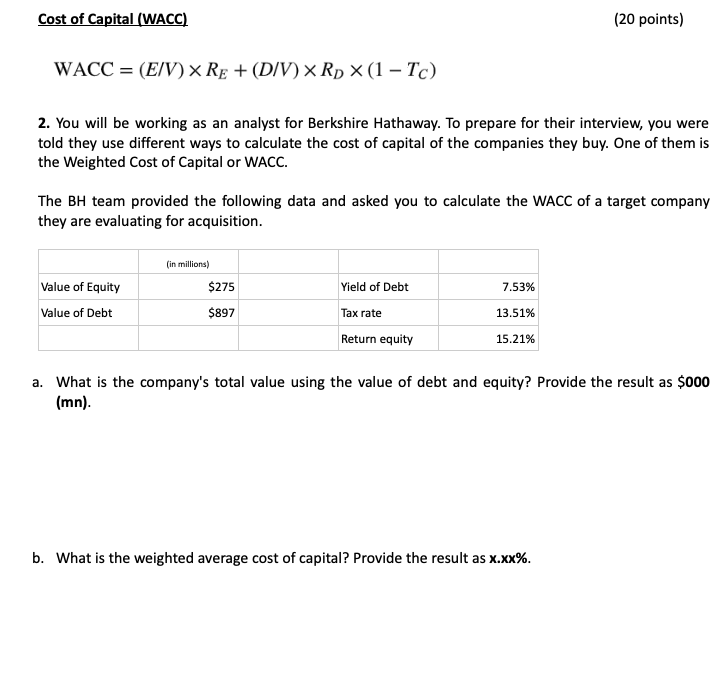 Cost of Capital (WACC)
WACC = (E/V) × RE+ (D/V) × RD × (1 - Tc)
(20 points)
2. You will be working as an analyst for Berkshire Hathaway. To prepare for their interview, you were
told they use different ways to calculate the cost of capital of the companies they buy. One of them is
the Weighted Cost of Capital or WACC.
The BH team provided the following data and asked you to calculate the WACC of a target company
they are evaluating for acquisition.
(in millions)
Value of Equity
$275
Yield of Debt
7.53%
Value of Debt
$897
Tax rate
13.51%
Return equity
15.21%
a. What is the company's total value using the value of debt and equity? Provide the result as $000
(mn).
b. What is the weighted average cost of capital? Provide the result as x.xx%.